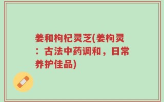 姜和枸杞灵芝(姜枸灵：古法中药调和，日常养护佳品)