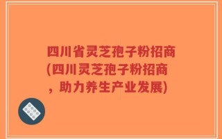 四川省灵芝孢子粉招商(四川灵芝孢子粉招商，助力养生产业发展)