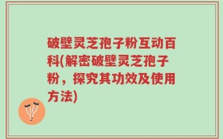 破壁灵芝孢子粉互动百科(解密破壁灵芝孢子粉，探究其功效及使用方法)