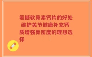 氨糖软骨素钙片的好处 维护关节健康补充钙质增强骨密度的理想选择