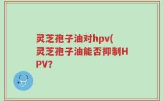 灵芝孢子油对hpv(灵芝孢子油能否抑制HPV？