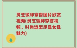 灵芝微胖穿搭图片欣赏视频(灵芝微胖穿搭视频，时尚造型尽显女性魅力)