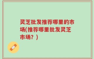 灵芝批发推荐哪里的市场(推荐哪里批发灵芝市场？)