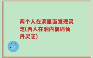 两个人在洞里面发现灵芝(两人在洞内偶遇仙丹灵芝)