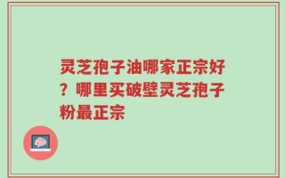 灵芝孢子油哪家正宗好？哪里买破壁灵芝孢子粉最正宗