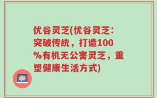 优谷灵芝(优谷灵芝：突破传统，打造100%有机无公害灵芝，重塑健康生活方式)
