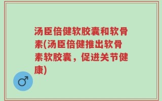 汤臣倍健软胶囊和软骨素(汤臣倍健推出软骨素软胶囊，促进关节健康)