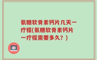 氨糖软骨素钙片几天一疗程(氨糖软骨素钙片一疗程需要多久？)