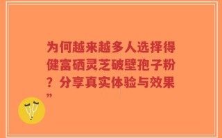 为何越来越多人选择得健富硒灵芝破壁孢子粉？分享真实体验与效果”