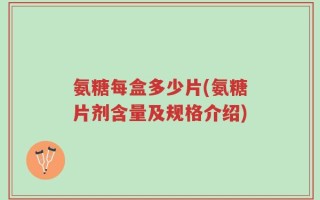 氨糖每盒多少片(氨糖片剂含量及规格介绍)