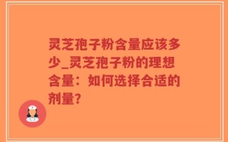 灵芝孢子粉含量应该多少_灵芝孢子粉的理想含量：如何选择合适的剂量？