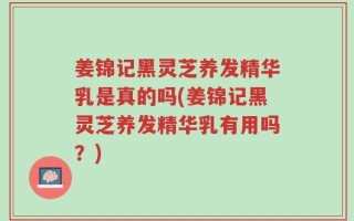 姜锦记黑灵芝养发精华乳是真的吗(姜锦记黑灵芝养发精华乳有用吗？)
