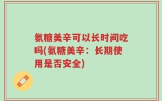 氨糖美辛可以长时间吃吗(氨糖美辛：长期使用是否安全)