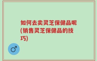 如何去卖灵芝保健品呢(销售灵芝保健品的技巧)
