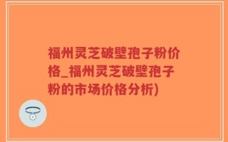 福州灵芝破壁孢子粉价格_福州灵芝破壁孢子粉的市场价格分析)