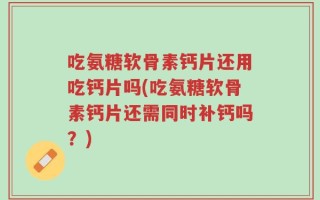 吃氨糖软骨素钙片还用吃钙片吗(吃氨糖软骨素钙片还需同时补钙吗？)