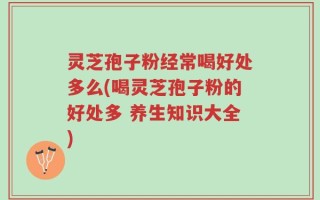 灵芝孢子粉经常喝好处多么(喝灵芝孢子粉的好处多 养生知识大全)