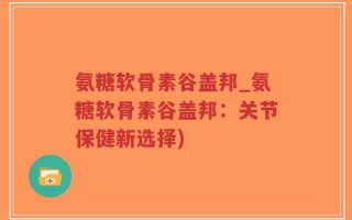 氨糖软骨素谷盖邦_氨糖软骨素谷盖邦：关节保健新选择)