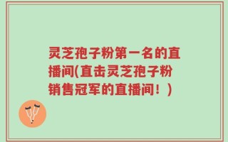 灵芝孢子粉第一名的直播间(直击灵芝孢子粉销售冠军的直播间！)