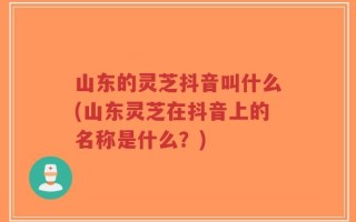 山东的灵芝抖音叫什么(山东灵芝在抖音上的名称是什么？)