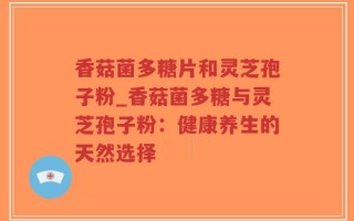 香菇菌多糖片和灵芝孢子粉_香菇菌多糖与灵芝孢子粉：健康养生的天然选择