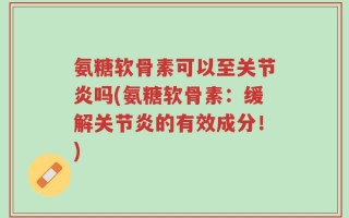 氨糖软骨素可以至关节炎吗(氨糖软骨素：缓解关节炎的有效成分！)