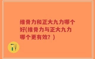维骨力和正大九力哪个好(维骨力与正大九力哪个更有效？)