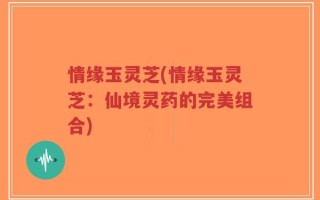情缘玉灵芝(情缘玉灵芝：仙境灵药的完美组合)