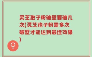 灵芝孢子粉破壁要破几次(灵芝孢子粉需多次破壁才能达到最佳效果)