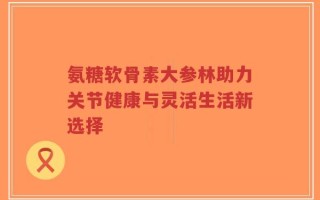 氨糖软骨素大参林助力关节健康与灵活生活新选择