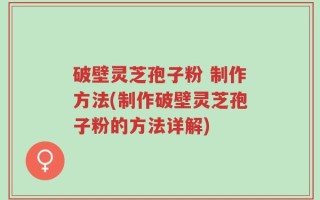 破壁灵芝孢子粉 制作方法(制作破壁灵芝孢子粉的方法详解)