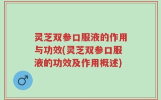 灵芝双参口服液的作用与功效(灵芝双参口服液的功效及作用概述)