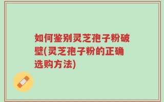 如何鉴别灵芝孢子粉破壁(灵芝孢子粉的正确选购方法)
