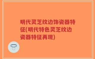 明代灵芝纹边饰瓷器特征(明代特色灵芝纹边瓷器特征再现)