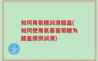 如何用氨糖润滑膝盖(如何使用氨基葡萄糖为膝盖提供润滑)