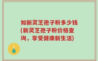 如新灵芝孢子粉多少钱(新灵芝孢子粉价格查询，享受健康新生活)
