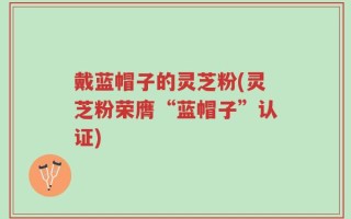 戴蓝帽子的灵芝粉(灵芝粉荣膺“蓝帽子”认证)