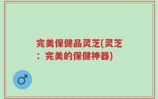 完美保健品灵芝(灵芝：完美的保健神器)