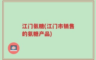江门氨糖(江门市销售的氨糖产品)