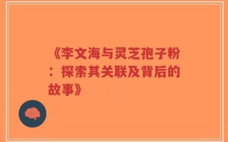 《李文海与灵芝孢子粉：探索其关联及背后的故事》