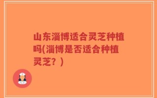 山东淄博适合灵芝种植吗(淄博是否适合种植灵芝？)