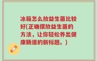 冰箱怎么放益生菌比较好(正确摆放益生菌的方法，让你轻松养出健康肠道的新标题。)