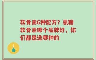 软骨素6种配方？氨糖软骨素哪个品牌好，你们都是选哪种的