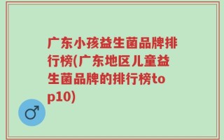 广东小孩益生菌品牌排行榜(广东地区儿童益生菌品牌的排行榜top10)
