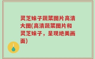 灵芝妹子蔬菜图片高清大图(高清蔬菜图片和灵芝妹子，呈现绝美画面)