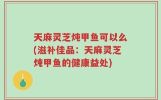 天麻灵芝炖甲鱼可以么(滋补佳品：天麻灵芝炖甲鱼的健康益处)