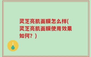 灵芝亮肌面膜怎么样(灵芝亮肌面膜使用效果如何？)