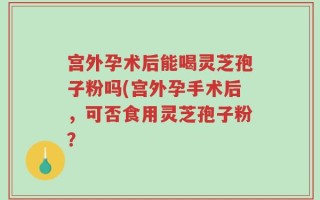宫外孕术后能喝灵芝孢子粉吗(宫外孕手术后，可否食用灵芝孢子粉？