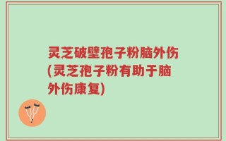 灵芝破壁孢子粉脑外伤(灵芝孢子粉有助于脑外伤康复)