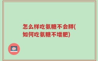 怎么样吃氨糖不会胖(如何吃氨糖不增肥)